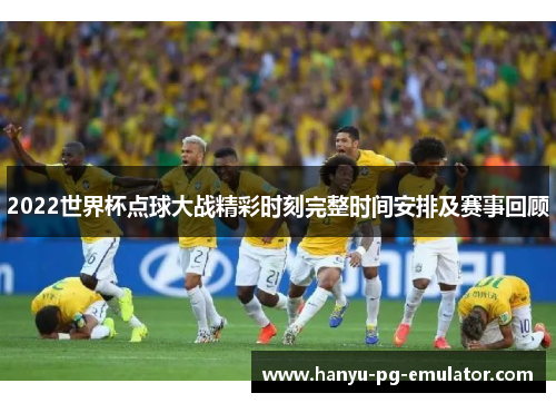 2022世界杯点球大战精彩时刻完整时间安排及赛事回顾