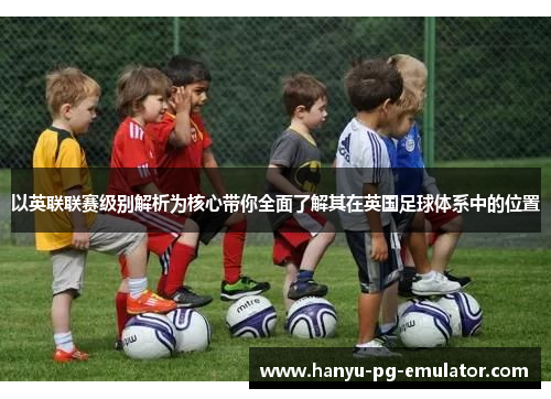 以英联联赛级别解析为核心带你全面了解其在英国足球体系中的位置 以英联联赛级别解析为核心带你全面了解其在英国足球体系中的位置