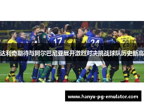 达利奇期待与阿尔巴尼亚展开激烈对决挑战球队历史新高