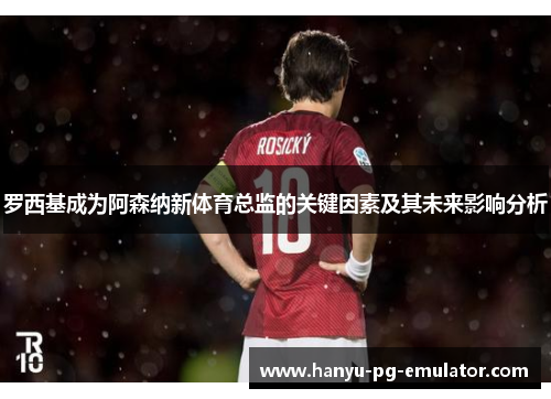 罗西基成为阿森纳新体育总监的关键因素及其未来影响分析