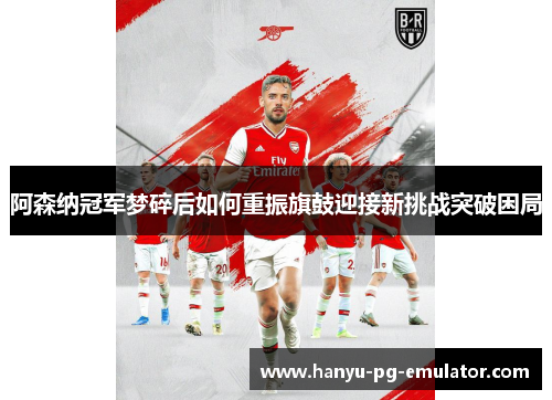 阿森纳冠军梦碎后如何重振旗鼓迎接新挑战突破困局