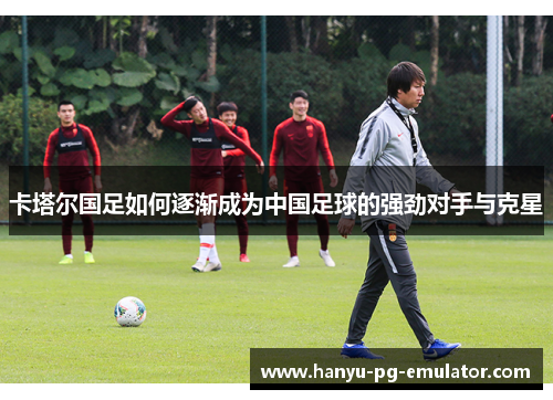 卡塔尔国足如何逐渐成为中国足球的强劲对手与克星 卡塔尔国足如何逐渐成为中国足球的强劲对手与克星