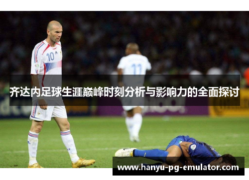 齐达内足球生涯巅峰时刻分析与影响力的全面探讨 齐达内足球生涯巅峰时刻分析与影响力的全面探讨