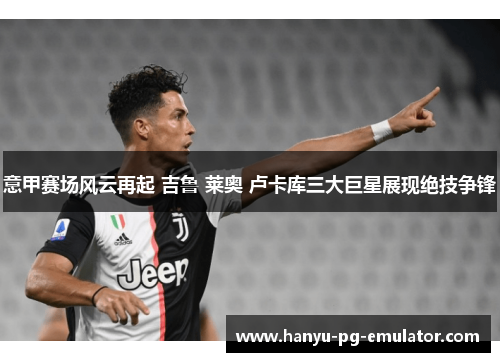 意甲赛场风云再起 吉鲁 莱奥 卢卡库三大巨星展现绝技争锋 意甲赛场风云再起 吉鲁 莱奥 卢卡库三大巨星展现绝技争锋