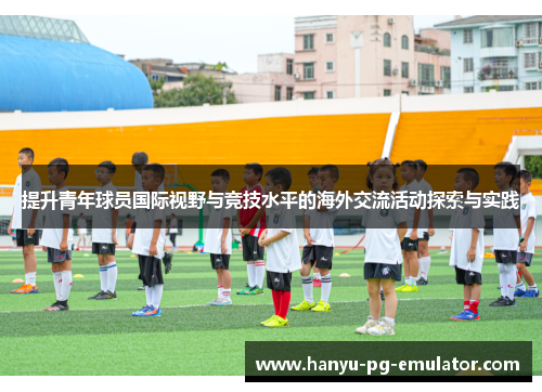 提升青年球员国际视野与竞技水平的海外交流活动探索与实践 提升青年球员国际视野与竞技水平的海外交流活动探索与实践