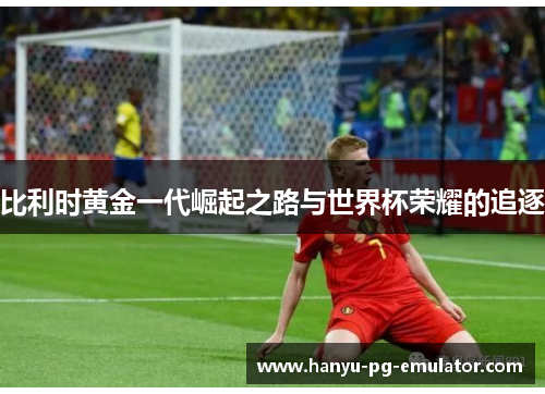 比利时黄金一代崛起之路与世界杯荣耀的追逐