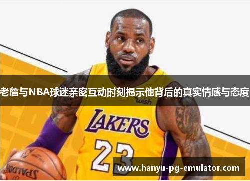 老詹与NBA球迷亲密互动时刻揭示他背后的真实情感与态度 老詹与NBA球迷亲密互动时刻揭示他背后的真实情感与态度