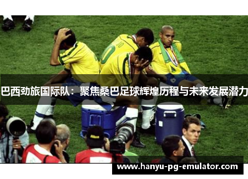 巴西劲旅国际队:聚焦桑巴足球辉煌历程与未来发展潜力 巴西劲旅国际队:聚焦桑巴足球辉煌历程与未来发展潜力