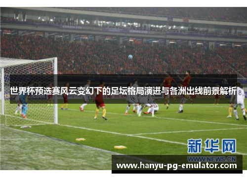 世界杯预选赛风云变幻下的足坛格局演进与各洲出线前景解析