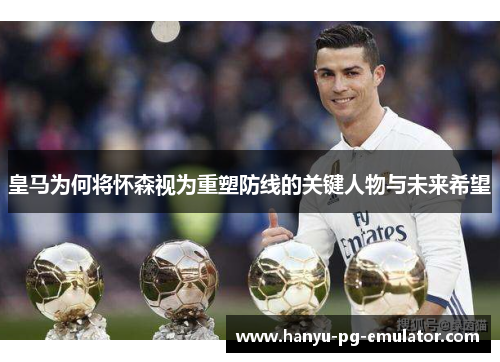 皇马为何将怀森视为重塑防线的关键人物与未来希望