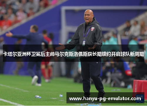 卡塔尔亚洲杯卫冕后主帅马尔克斯洛佩斯获长期续约开启球队新周期