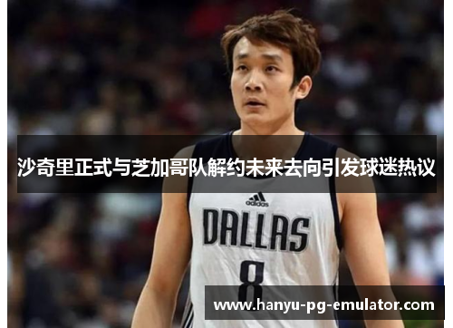 沙奇里正式与芝加哥队解约未来去向引发球迷热议