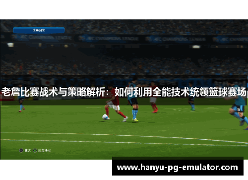 老詹比赛战术与策略解析：如何利用全能技术统领篮球赛场