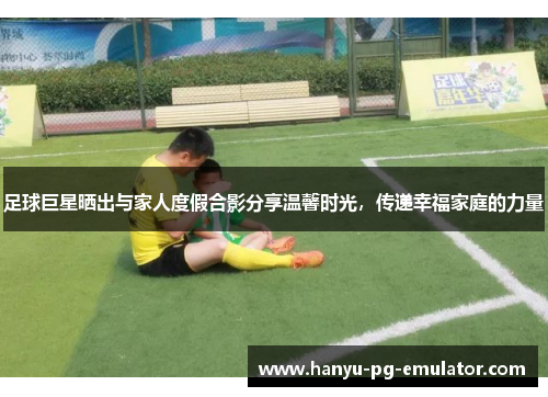 足球巨星晒出与家人度假合影分享温馨时光，传递幸福家庭的力量