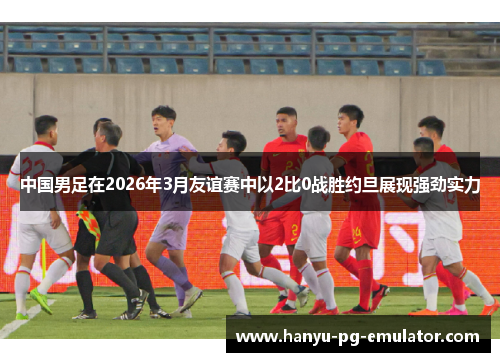 中国男足在2026年3月友谊赛中以2比0战胜约旦展现强劲实力