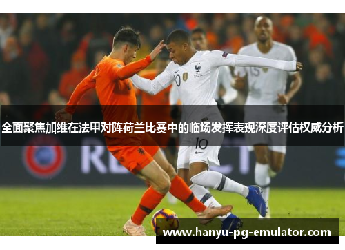 全面聚焦加维在法甲对阵荷兰比赛中的临场发挥表现深度评估权威分析