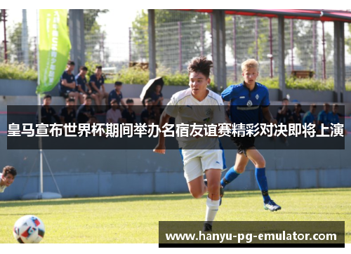 皇马宣布世界杯期间举办名宿友谊赛精彩对决即将上演 皇马宣布世界杯期间举办名宿友谊赛精彩对决即将上演